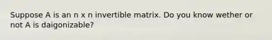 Suppose A is an n x n invertible matrix. Do you know wether or not A is daigonizable?