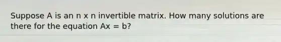 Suppose A is an n x n invertible matrix. How many solutions are there for the equation Ax = b?