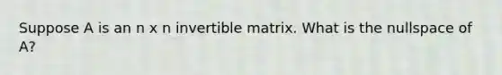 Suppose A is an n x n invertible matrix. What is the nullspace of A?