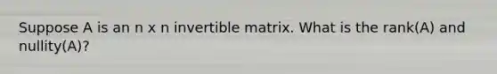 Suppose A is an n x n invertible matrix. What is the rank(A) and nullity(A)?