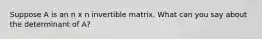 Suppose A is an n x n invertible matrix. What can you say about the determinant of A?