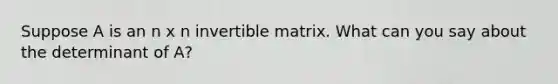 Suppose A is an n x n invertible matrix. What can you say about the determinant of A?