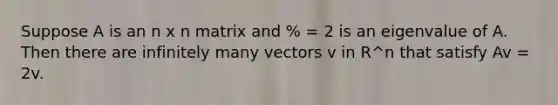 Suppose A is an n x n matrix and % = 2 is an eigenvalue of A. Then there are infinitely many vectors v in R^n that satisfy Av = 2v.