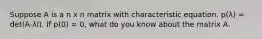 Suppose A is a n x n matrix with characteristic equation. p(λ) = det(A-λI). If p(0) = 0, what do you know about the matrix A.