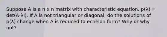 Suppose A is a n x n matrix with characteristic equation. p(λ) = det(A-λI). If A is not triangular or diagonal, do the solutions of p(λ) change when A is reduced to echelon form? Why or why not?