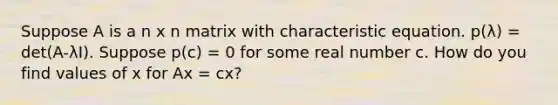 Suppose A is a n x n matrix with characteristic equation. p(λ) = det(A-λI). Suppose p(c) = 0 for some real number c. How do you find values of x for Ax = cx?