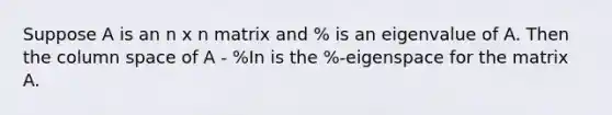 Suppose A is an n x n matrix and % is an eigenvalue of A. Then the column space of A - %In is the %-eigenspace for the matrix A.