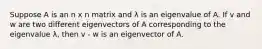 Suppose A is an n x n matrix and λ is an eigenvalue of A. If v and w are two different eigenvectors of A corresponding to the eigenvalue λ, then v - w is an eigenvector of A.