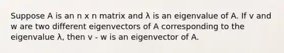 Suppose A is an n x n matrix and λ is an eigenvalue of A. If v and w are two different eigenvectors of A corresponding to the eigenvalue λ, then v - w is an eigenvector of A.