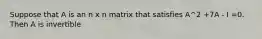 Suppose that A is an n x n matrix that satisfies A^2 +7A - I =0. Then A is invertible