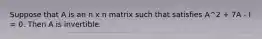 Suppose that A is an n x n matrix such that satisfies A^2 + 7A - I = 0. Then A is invertible.