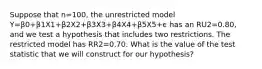 Suppose that n=100, the unrestricted model Y=β0+β1X1+β2X2+β3X3+β4X4+β5X5+ϵ has an RU2=0.80, and we test a hypothesis that includes two restrictions. The restricted model has RR2=0.70. What is the value of the test statistic that we will construct for our hypothesis?