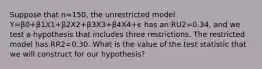 Suppose that n=150, the unrestricted model Y=β0+β1X1+β2X2+β3X3+β4X4+ϵ has an RU2=0.34, and we test a hypothesis that includes three restrictions. The restricted model has RR2=0.30. What is the value of the test statistic that we will construct for our hypothesis?