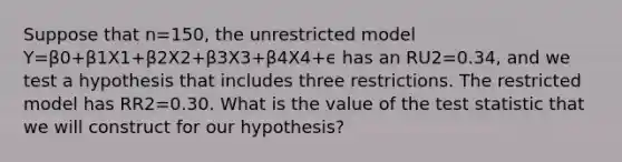 Suppose that n=150, the unrestricted model Y=β0+β1X1+β2X2+β3X3+β4X4+ϵ has an RU2=0.34, and we test a hypothesis that includes three restrictions. The restricted model has RR2=0.30. What is the value of the test statistic that we will construct for our hypothesis?