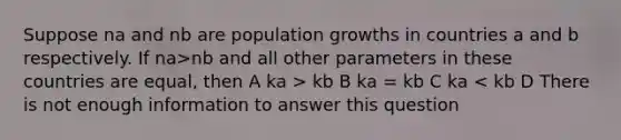 Suppose na and nb are population growths in countries a and b respectively. If na>nb and all other parameters in these countries are equal, then A ka > kb B ka = kb C ka < kb D There is not enough information to answer this question