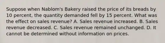 Suppose when Nablom's Bakery raised the price of its breads by 10 percent, the quantity demanded fell by 15 percent. What was the effect on sales revenue? A. Sales revenue increased. B. Sales revenue decreased. C. Sales revenue remained unchanged. D. It cannot be determined without information on prices.