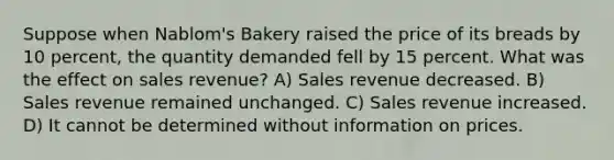 Suppose when Nablom's Bakery raised the price of its breads by 10 percent, the quantity demanded fell by 15 percent. What was the effect on sales revenue? A) Sales revenue decreased. B) Sales revenue remained unchanged. C) Sales revenue increased. D) It cannot be determined without information on prices.