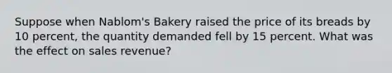 Suppose when Nablom's Bakery raised the price of its breads by 10 percent, the quantity demanded fell by 15 percent. What was the effect on sales revenue?