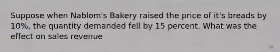 Suppose when Nablom's Bakery raised the price of it's breads by 10%, the quantity demanded fell by 15 percent. What was the effect on sales revenue