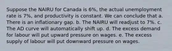 Suppose the NAIRU for Canada is 6%, the actual unemployment rate is 7%, and productivity is constant. We can conclude that a. There is an inflationary gap. b. The NAIRU will readjust to 7%. c. The AD curve will automatically shift up. d. The excess demand for labour will put upward pressure on wages. e. The excess supply of labour will put downward pressure on wages.