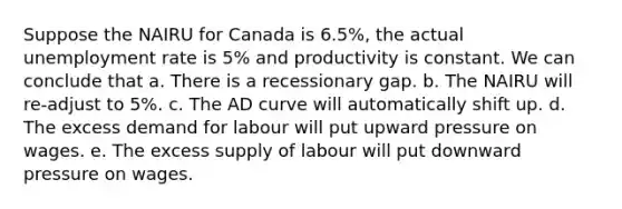 Suppose the NAIRU for Canada is 6.5%, the actual <a href='https://www.questionai.com/knowledge/kh7PJ5HsOk-unemployment-rate' class='anchor-knowledge'>unemployment rate</a> is 5% and productivity is constant. We can conclude that a. There is a recessionary gap. b. The NAIRU will re-adjust to 5%. c. The AD curve will automatically shift up. d. The excess demand for labour will put upward pressure on wages. e. The excess supply of labour will put downward pressure on wages.