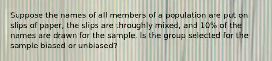 Suppose the names of all members of a population are put on slips of paper, the slips are throughly mixed, and 10% of the names are drawn for the sample. Is the group selected for the sample biased or unbiased?