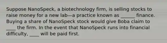 Suppose NanoSpeck, a biotechnology firm, is selling stocks to raise money for a new lab—a practice known as ______ finance. Buying a share of NanoSpeck stock would give Boba claim to ____ the firm. In the event that NanoSpeck runs into financial difficulty, ____ will be paid first.