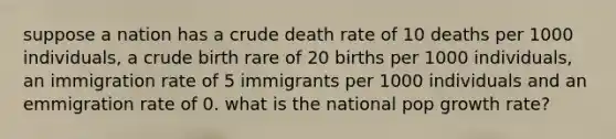 suppose a nation has a crude death rate of 10 deaths per 1000 individuals, a crude birth rare of 20 births per 1000 individuals, an immigration rate of 5 immigrants per 1000 individuals and an emmigration rate of 0. what is the national pop growth rate?