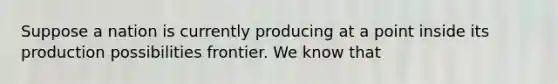 Suppose a nation is currently producing at a point inside its production possibilities frontier. We know that