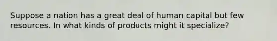 Suppose a nation has a great deal of human capital but few resources. In what kinds of products might it specialize?