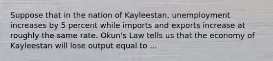 Suppose that in the nation of Kayleestan, unemployment increases by 5 percent while imports and exports increase at roughly the same rate. Okun's Law tells us that the economy of Kayleestan will lose output equal to ...