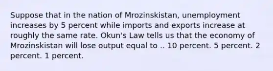 Suppose that in the nation of Mrozinskistan, unemployment increases by 5 percent while imports and exports increase at roughly the same rate. Okun's Law tells us that the economy of Mrozinskistan will lose output equal to .. 10 percent. 5 percent. 2 percent. 1 percent.