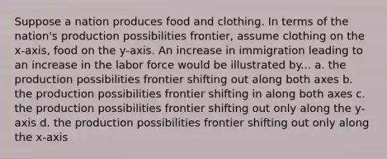 Suppose a nation produces food and clothing. In terms of the nation's production possibilities frontier, assume clothing on the x-axis, food on the y-axis. An increase in immigration leading to an increase in the labor force would be illustrated by... a. the production possibilities frontier shifting out along both axes b. the production possibilities frontier shifting in along both axes c. the production possibilities frontier shifting out only along the y-axis d. the production possibilities frontier shifting out only along the x-axis