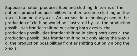 Suppose a nation produces food and clothing. In terms of the nation's production possibilities frontier, assume clothing on the x-axis, food on the y-axis. An increase in technology used in the production of clothing would be illustrated by... a. the production possibilities frontier shifting out along both axes b. the production possibilities frontier shifting in along both axes c. the production possibilities frontier shifting out only along the y-axis d. the production possibilities frontier shifting out only along the x-axis