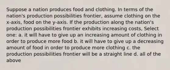 Suppose a nation produces food and clothing. In terms of the nation's production possibilities frontier, assume clothing on the x-axis, food on the y-axis. If the production along the nation's production possibilities frontier exhibits increasing costs, Select one: a. it will have to give up an increasing amount of clothing in order to produce more food b. it will have to give up a decreasing amount of food in order to produce more clothing c. the production possibilities frontier will be a straight line d. all of the above