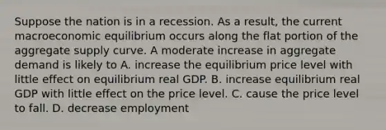 Suppose the nation is in a recession. As a result, the current macroeconomic equilibrium occurs along the flat portion of the aggregate supply curve. A moderate increase in aggregate demand is likely to A. increase the equilibrium price level with little effect on equilibrium real GDP. B. increase equilibrium real GDP with little effect on the price level. C. cause the price level to fall. D. decrease employment