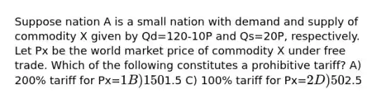 Suppose nation A is a small nation with demand and supply of commodity X given by Qd=120-10P and Qs=20P, respectively. Let Px be the world market price of commodity X under free trade. Which of the following constitutes a prohibitive tariff? A) 200% tariff for Px=1 B) 150% tariff for Px=1.5 C) 100% tariff for Px=2 D) 50% tariff for Px=2.5