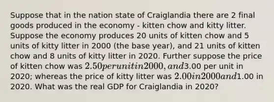 Suppose that in the nation state of Craiglandia there are 2 final goods produced in the economy - kitten chow and kitty litter. Suppose the economy produces 20 units of kitten chow and 5 units of kitty litter in 2000 (the base year), and 21 units of kitten chow and 8 units of kitty litter in 2020. Further suppose the price of kitten chow was 2.50 per unit in 2000, and3.00 per unit in 2020; whereas the price of kitty litter was 2.00 in 2000 and1.00 in 2020. What was the real GDP for Craiglandia in 2020?