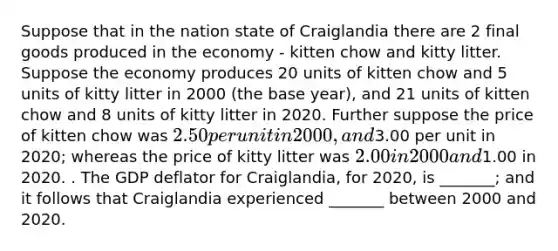 Suppose that in the nation state of Craiglandia there are 2 final goods produced in the economy - kitten chow and kitty litter. Suppose the economy produces 20 units of kitten chow and 5 units of kitty litter in 2000 (the base year), and 21 units of kitten chow and 8 units of kitty litter in 2020. Further suppose the price of kitten chow was 2.50 per unit in 2000, and3.00 per unit in 2020; whereas the price of kitty litter was 2.00 in 2000 and1.00 in 2020. . The GDP deflator for Craiglandia, for 2020, is _______; and it follows that Craiglandia experienced _______ between 2000 and 2020.