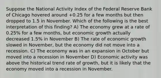 Suppose the National Activity Index of the Federal Reserve Bank of Chicago hovered around +0.25 for a few months but then dropped to 1.5 in November. Which of the following is the best interpretation of this finding? A) The economy grew at a rate of 0.25% for a few months, but economic growth actually decreased 1.5% in November B) The rate of economic growth slowed in November, but the economy did not move into a recession. C) The economy was in an expansion in October but moved into a recession in November D) Economic activity was above the historical trend rate of growth, but it is likely that the economy moved into a recession in November.