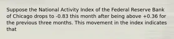 Suppose the National Activity Index of the Federal Reserve Bank of Chicago drops to -0.83 this month after being above +0.36 for the previous three months. This movement in the index indicates that