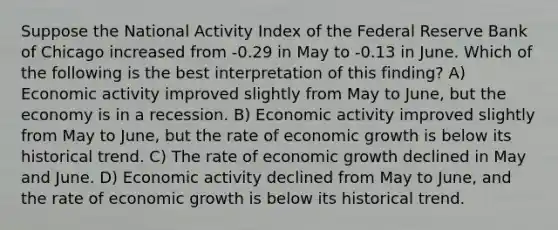 Suppose the National Activity Index of the Federal Reserve Bank of Chicago increased from -0.29 in May to -0.13 in June. Which of the following is the best interpretation of this finding? A) Economic activity improved slightly from May to June, but the economy is in a recession. B) Economic activity improved slightly from May to June, but the rate of economic growth is below its historical trend. C) The rate of economic growth declined in May and June. D) Economic activity declined from May to June, and the rate of economic growth is below its historical trend.