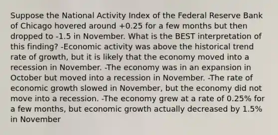 Suppose the National Activity Index of the Federal Reserve Bank of Chicago hovered around +0.25 for a few months but then dropped to -1.5 in November. What is the BEST interpretation of this finding? -Economic activity was above the historical trend rate of growth, but it is likely that the economy moved into a recession in November. -The economy was in an expansion in October but moved into a recession in November. -The rate of economic growth slowed in November, but the economy did not move into a recession. -The economy grew at a rate of 0.25% for a few months, but economic growth actually decreased by 1.5% in November