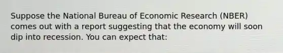 Suppose the National Bureau of Economic Research (NBER) comes out with a report suggesting that the economy will soon dip into recession. You can expect that: