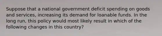 Suppose that a national government deficit spending on goods and services, increasing its demand for loanable funds. In the long run, this policy would most likely result in which of the following changes in this country?