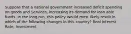 Suppose that a national government increased deficit spending on goods and Services, increasing its demand for loan able funds. In the long run, this policy Would most likely result in which of the following changes in this country? Real Interest Rate, Investment