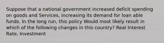 Suppose that a national government increased deficit spending on goods and Services, increasing its demand for loan able funds. In the long run, this policy Would most likely result in which of the following changes in this country? Real Interest Rate, Investment