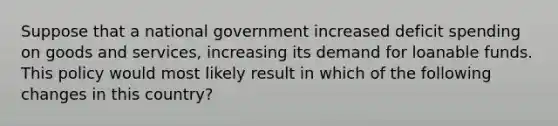 Suppose that a national government increased deficit spending on goods and services, increasing its demand for loanable funds. This policy would most likely result in which of the following changes in this country?