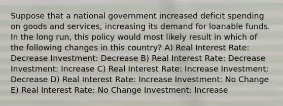 Suppose that a national government increased deficit spending on goods and services, increasing its demand for loanable funds. In the long run, this policy would most likely result in which of the following changes in this country? A) Real Interest Rate: Decrease Investment: Decrease B) Real Interest Rate: Decrease Investment: Increase C) Real Interest Rate: Increase Investment: Decrease D) Real Interest Rate: Increase Investment: No Change E) Real Interest Rate: No Change Investment: Increase