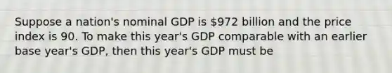 Suppose a nation's nominal GDP is 972 billion and the price index is 90. To make this year's GDP comparable with an earlier base year's GDP, then this year's GDP must be